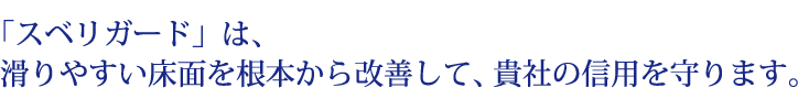 スベリガードは、滑りやすい床面を根本から改善して、貴社の信用を守ります。