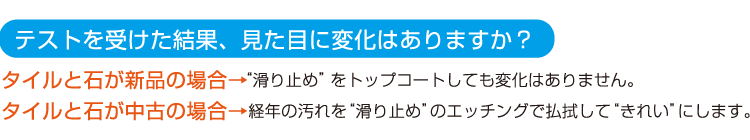 タイルと石が新品の場合、滑り止めをトップコートしても変化はありません。タイルと石が中古の場合、経年の汚れを滑り止めのエッチングで払拭してきれいにします。